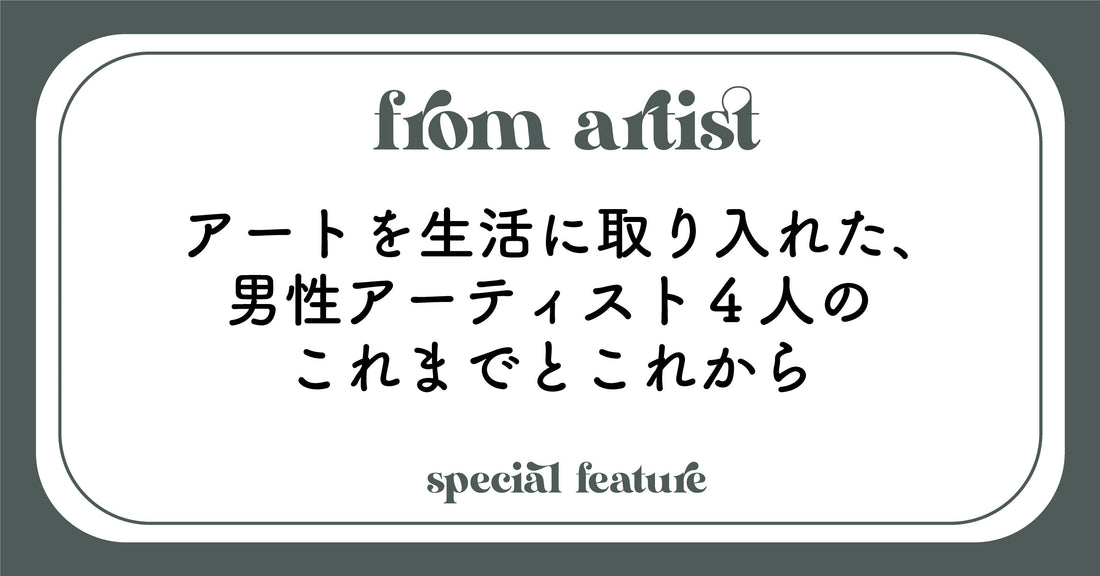 アートを生活に取り入れた、男性アーティスト4人のこれまでとこれから - FROM ARTIST