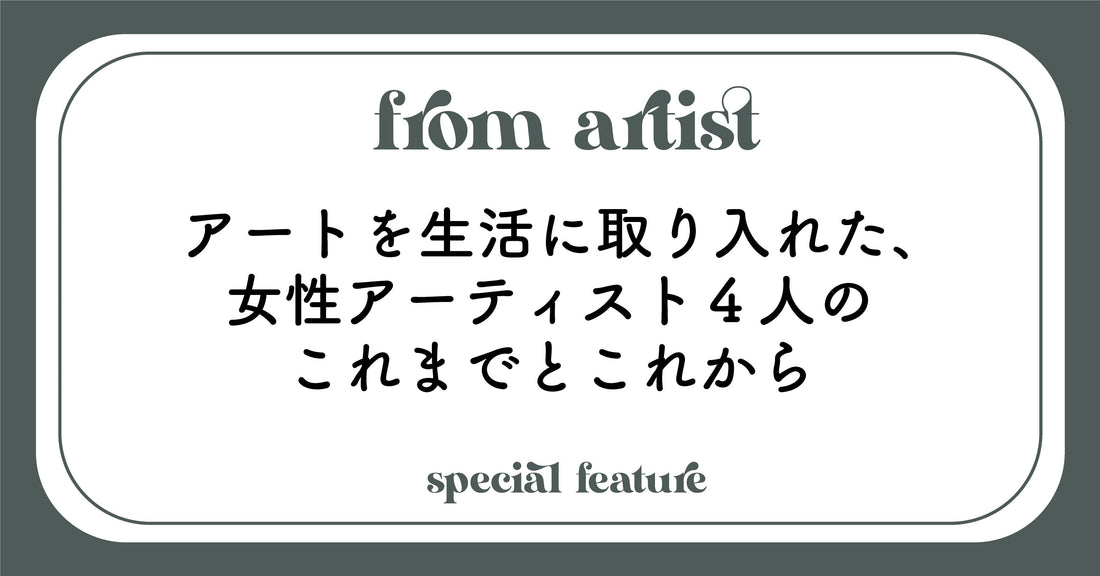 アートを生活に取り入れた、女性アーティスト4人のこれまでとこれから - FROM ARTIST
