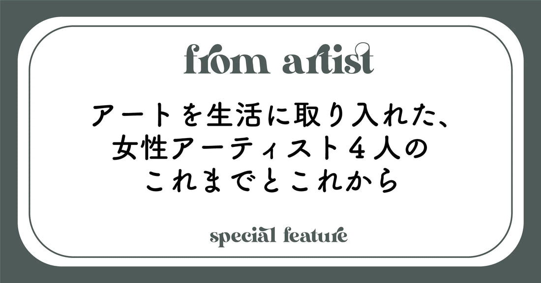 アートを生活に取り入れた、女性アーティスト4人のこれまでとこれから - FROM ARTIST