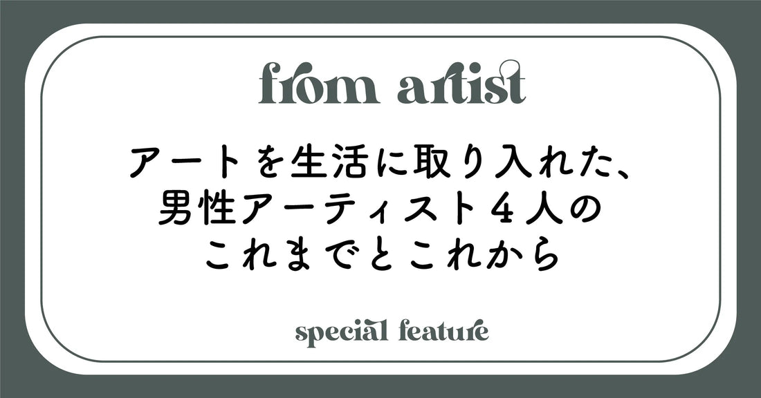 アートを生活に取り入れた、男性アーティスト4人のこれまでとこれから - FROM ARTIST
