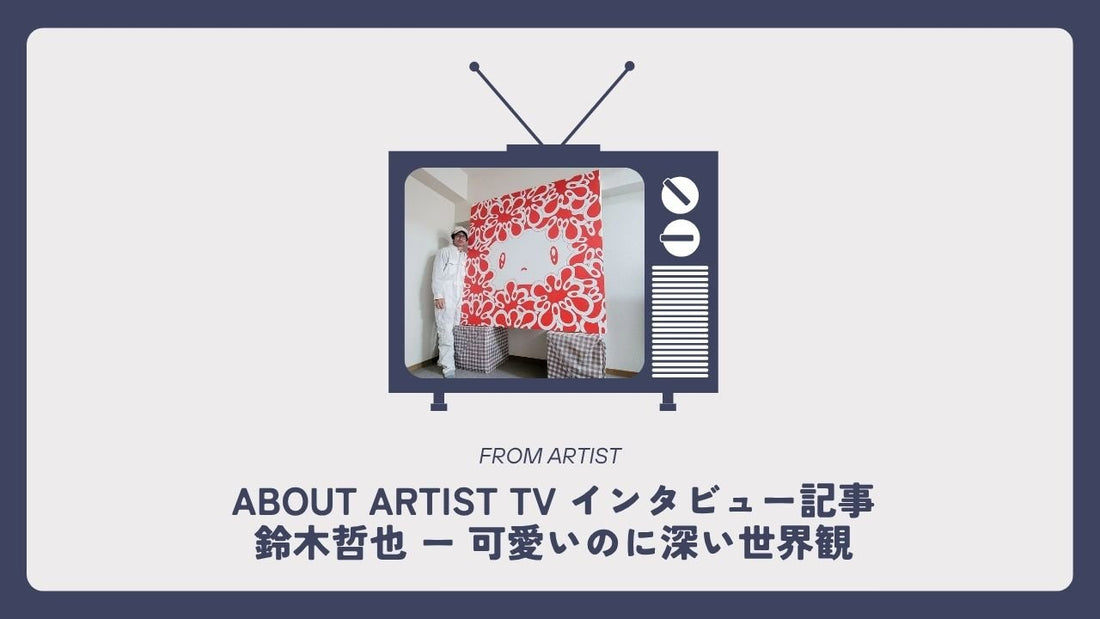 【 ABOUT ARTIST TV インタビュー記事 】  鈴木哲也 ー 可愛いのに深い世界観 - FROM ARTIST