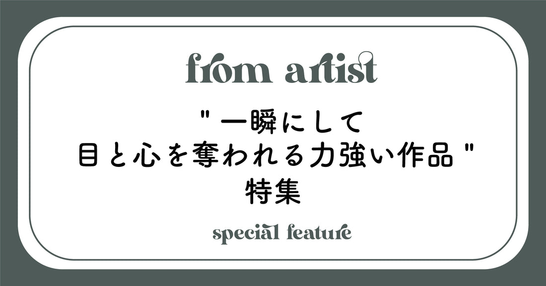 " 一瞬にして目と心を奪われる力強い作品 " 特集 - FROM ARTIST
