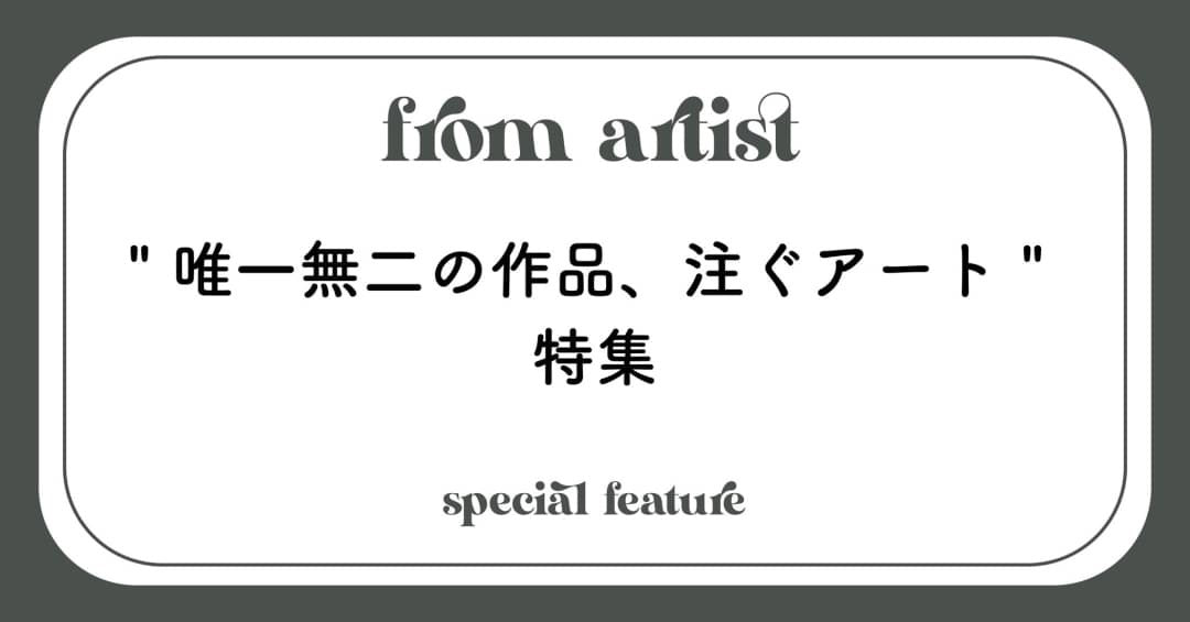 " 唯一無二の作品、注ぐアート " - FROM ARTIST