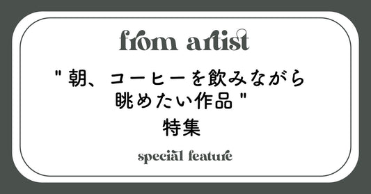 " 朝、コーヒーを飲みながら眺めたい作品 " 特集 - FROM ARTIST