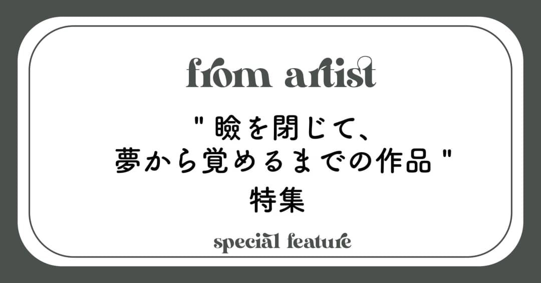 " 瞼を閉じて、夢から覚めるまでの作品 " 特集 - FROM ARTIST