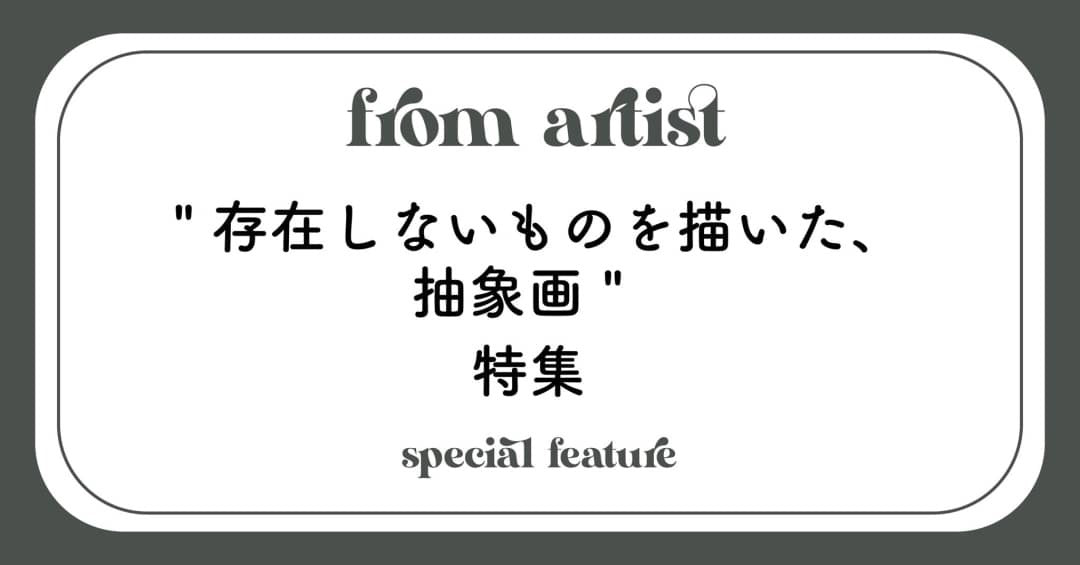 " 存在しないものを描いた、抽象画 " 特集 - FROM ARTIST
