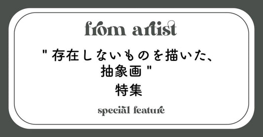 " 存在しないものを描いた、抽象画 " 特集 - FROM ARTIST