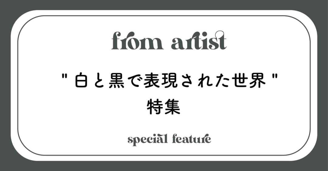 " 白と黒で表現された世界 " 特集 - FROM ARTIST