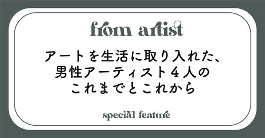 アートを生活に取り入れた、男性アーティスト４人のこれまでとこれから - FROM ARTIST