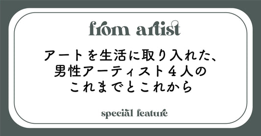 アートを生活に取り入れた、男性アーティスト４人のこれまでとこれから - FROM ARTIST