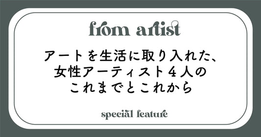 アートを生活に取り入れた、女性アーティスト４人のこれまでとこれから - FROM ARTIST