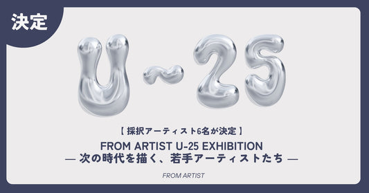 【 採択アーティスト6名が決定しました 】 FROM ARTIST U-25 EXHIBITION ― 次の時代を描く、若手アーティストたち ― - FROM ARTIST