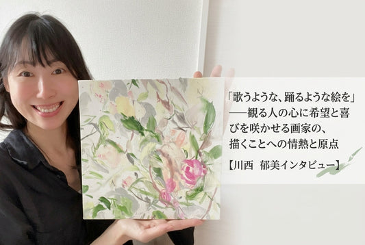 「歌うような、踊るような絵を」——観る人の心に希望と喜びを咲かせる画家の、描くことへの情熱と原点【川西　郁美インタビュー】