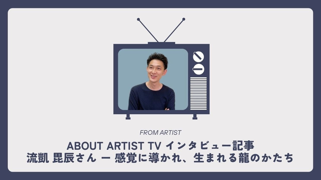 【 ABOUT ARTIST TV インタビュー記事 】  流凱 毘辰さん ー 感覚に導かれ、生まれる龍のかたち - FROM ARTIST