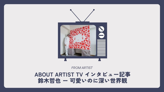 【 ABOUT ARTIST TV インタビュー記事 】  鈴木哲也 ー 可愛いのに深い世界観 - FROM ARTIST
