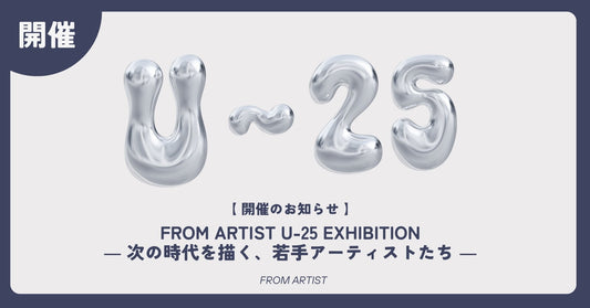 【 開催のお知らせ 】 FROM ARTIST U-25 EXHIBITION ― 次の時代を描く、若手アーティストたち ― - FROM ARTIST