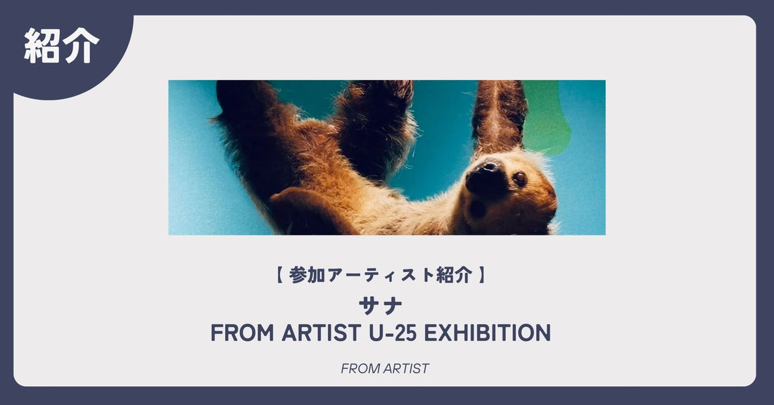 【 アーティスト紹介 】 サナ｜FROM ARTIST U-25 EXHIBITION - FROM ARTIST