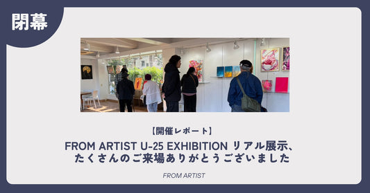 【開催レポート】FROM ARTIST U-25 EXHIBITION リアル展示、たくさんのご来場ありがとうございました - FROM ARTIST