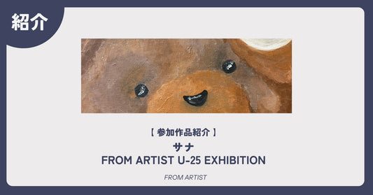 【 参加作品紹介 】 サナ｜FROM ARTIST U-25 EXHIBITION - FROM ARTIST