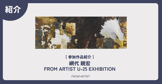【 参加作品紹介 】 網代 親宏｜FROM ARTIST U-25 EXHIBITION - FROM ARTIST
