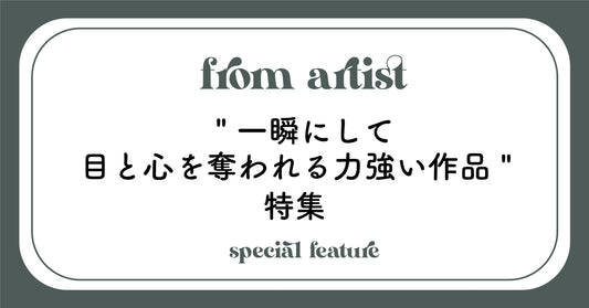 " 一瞬にして目と心を奪われる力強い作品 " 特集 - FROM ARTIST