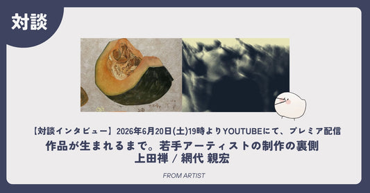 【対談インタビュー】作品が生まれるまで。若手アーティストの制作の裏側｜上田禅 / 網代 親宏 - FROM ARTIST