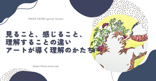 見ること、感じること、理解することの違い｜アートが導く理解のかたち - FROM ARTIST